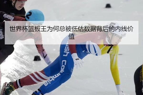 世界杯篮板王为何总被低估数据背后的内线价值